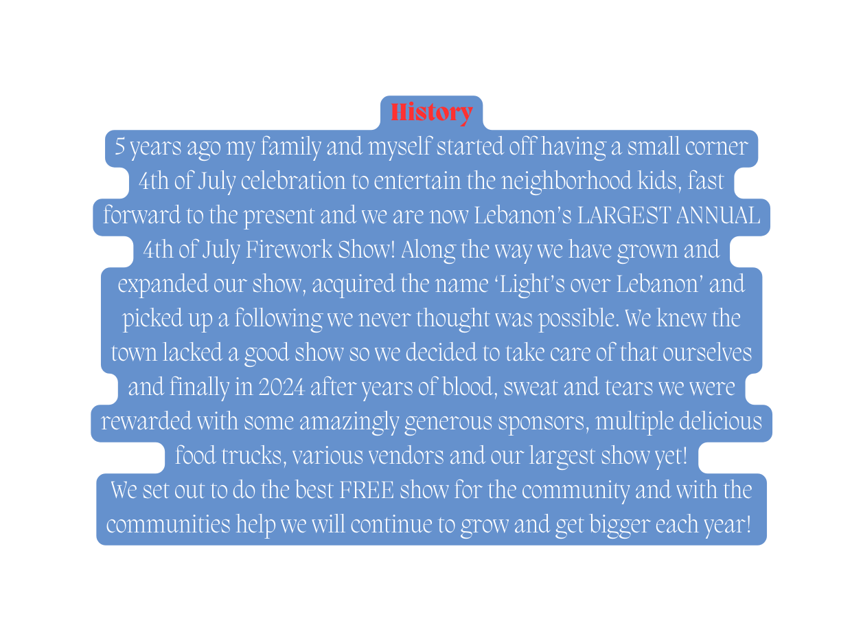 History 5 years ago my family and myself started off having a small corner 4th of July celebration to entertain the neighborhood kids fast forward to the present and we are now Lebanon s LARGEST ANNUAL 4th of July Firework Show Along the way we have grown and expanded our show acquired the name Light s over Lebanon and picked up a following we never thought was possible We knew the town lacked a good show so we decided to take care of that ourselves and finally in 2024 after years of blood sweat and tears we were rewarded with some amazingly generous sponsors multiple delicious food trucks various vendors and our largest show yet We set out to do the best FREE show for the community and with the communities help we will continue to grow and get bigger each year